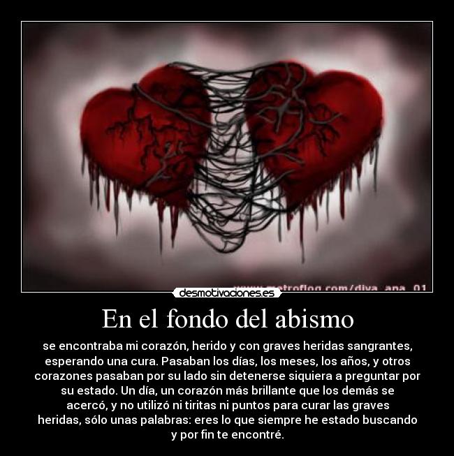 En el fondo del abismo - se encontraba mi corazón, herido y con graves heridas sangrantes,
esperando una cura. Pasaban los días, los meses, los años, y otros
corazones pasaban por su lado sin detenerse siquiera a preguntar por
su estado. Un día, un corazón más brillante que los demás se
acercó, y no utilizó ni tiritas ni puntos para curar las graves
heridas, sólo unas palabras: eres lo que siempre he estado buscando
y por fin te encontré.