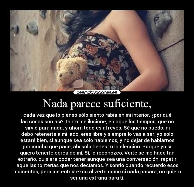 Nada parece suficiente, - cada vez que lo pienso sólo siento rabia en mi interior, ¿por qué
las cosas son así? Tanto me ilusioné, en aquellos tiempos, que no
sirvió para nada, y ahora todo es al revés. Sé que no puedo, ni
debo retenerte a mi lado, eres libre y siempre lo vas a ser, yo solo
estaré bien, si aunque sea solo hablemos, y no dejar de hablarnos
por mucho que pase, ahí solo tienes tu la elección. Porque yo sí
quiero tenerte cerca de mí. Sí, lo reconozco. Verte se me hace tan
extraño, quisiera poder tener aunque sea una conversación, repetir
aquellas tonterías que nos decíamos. Y sonrió cuando recuerdo esos
momentos, pero me entristezco al verte como si nada pasara, no quiero
ser una extraña para tí.