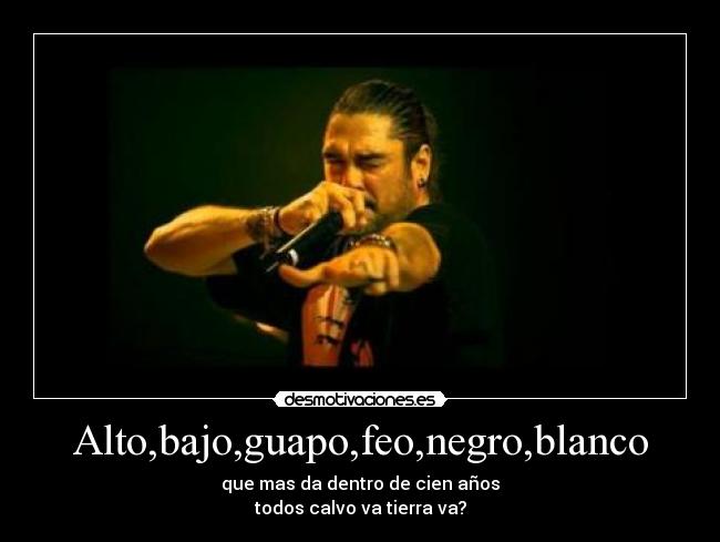 Alto,bajo,guapo,feo,negro,blanco - que mas da dentro de cien años
todos calvo va tierra va?