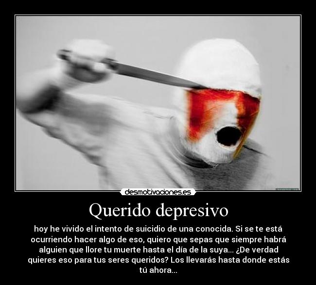 Querido depresivo - hoy he vivido el intento de suicidio de una conocida. Si se te está
ocurriendo hacer algo de eso, quiero que sepas que siempre habrá
alguien que llore tu muerte hasta el día de la suya... ¿De verdad
quieres eso para tus seres queridos? Los llevarás hasta donde estás
tú ahora...