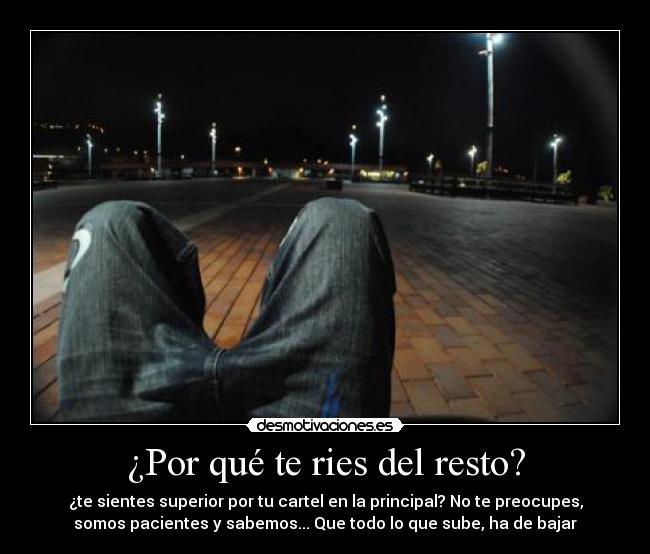 ¿Por qué te ries del resto? - ¿te sientes superior por tu cartel en la principal? No te preocupes,
somos pacientes y sabemos... Que todo lo que sube, ha de bajar