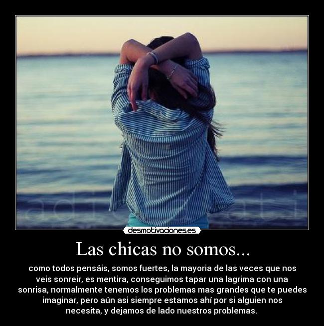 Las chicas no somos... - como todos pensáis, somos fuertes, la mayoria de las veces que nos
veis sonreir, es mentira, conseguimos tapar una lagrima con una
sonrisa, normalmente tenemos los problemas mas grandes que te puedes
imaginar, pero aún asi siempre estamos ahí por si alguien nos
necesita, y dejamos de lado nuestros problemas.