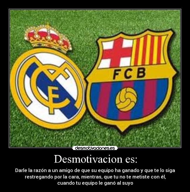 Desmotivacion es: - Darle la razón a un amigo de que su equipo ha ganado y que te lo siga
restregando por la cara, mientras, que tu no te metiste con él,
cuando tu equipo le ganó al suyo