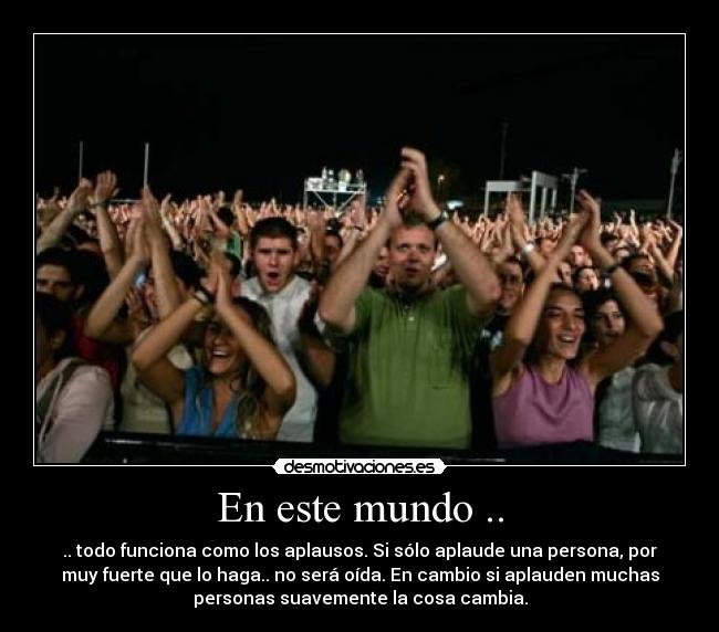 En este mundo .. - .. todo funciona como los aplausos. Si sólo aplaude una persona, por
muy fuerte que lo haga.. no será oída. En cambio si aplauden muchas
personas suavemente la cosa cambia.