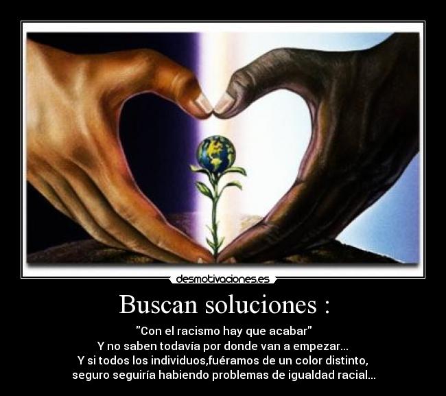 Buscan soluciones : - Con el racismo hay que acabar
Y no saben todavía por donde van a empezar...
Y si todos los individuos,fuéramos de un color distinto,
seguro seguiría habiendo problemas de igualdad racial...