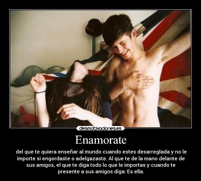 Enamorate -  del que te quiera enseñar al mundo cuando estes desarreglada y no le
importe si engordaste o adelgazaste. Al que te de la mano delante de
sus amigos, el que te diga todo lo que le importas y cuando te
presente a sus amigos diga: Es ella.