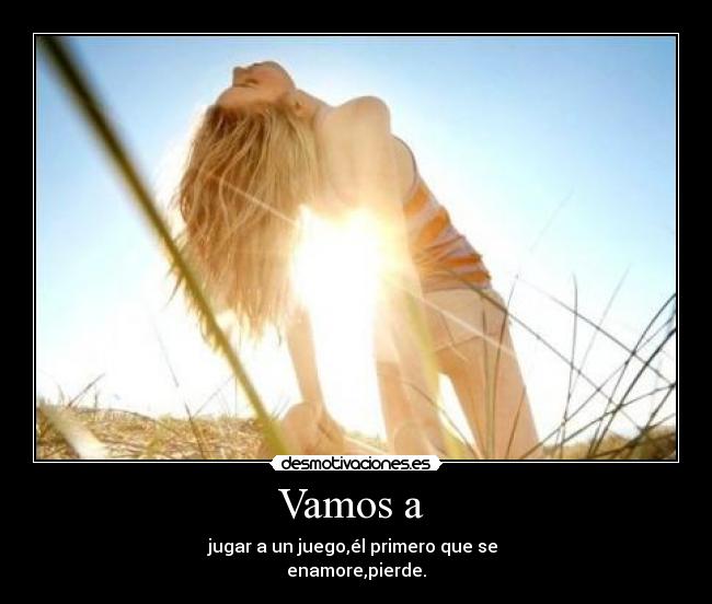 Vamos a - jugar a un juego,él primero que se
enamore,pierde.