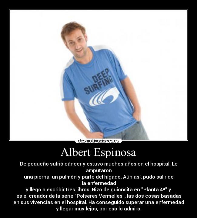 Albert Espinosa - De pequeño sufrió cáncer y estuvo muchos años en el hospital. Le
amputaron
una pierna, un pulmón y parte del hígado. Aún así, pudo salir de
la enfermedad
y llegó a escribir tres libros. Hizo de guionsita en Planta 4ª y
es el creador de la serie Polseres Vermelles, las dos cosas basadas
en sus vivencias en el hospital. Ha conseguido superar una enfermedad
y llegar muy lejos, por eso lo admiro.