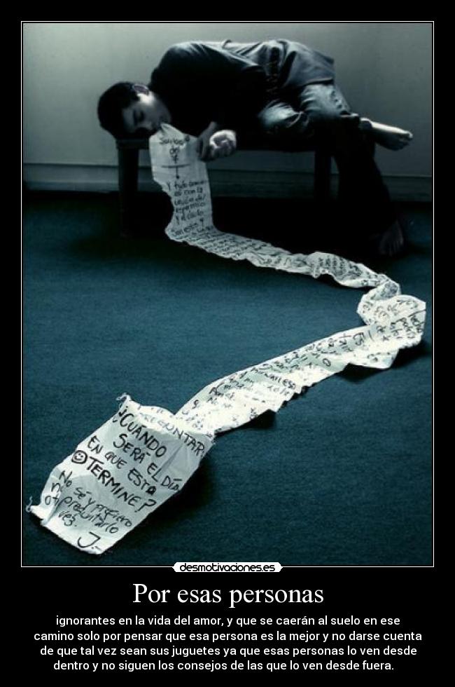 Por esas personas - ignorantes en la vida del amor, y que se caerán al suelo en ese
camino solo por pensar que esa persona es la mejor y no darse cuenta
de que tal vez sean sus juguetes ya que esas personas lo ven desde
dentro y no siguen los consejos de las que lo ven desde fuera.