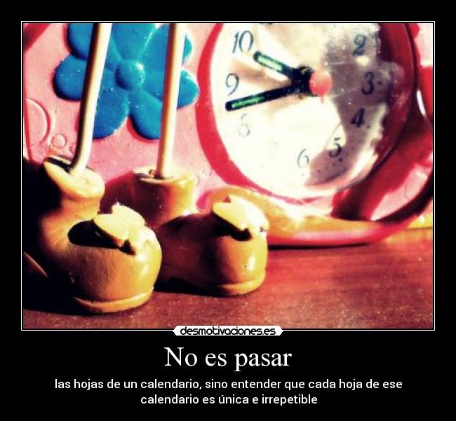 No es pasar - las hojas de un calendario, sino entender que cada hoja de ese
calendario es única e irrepetible
