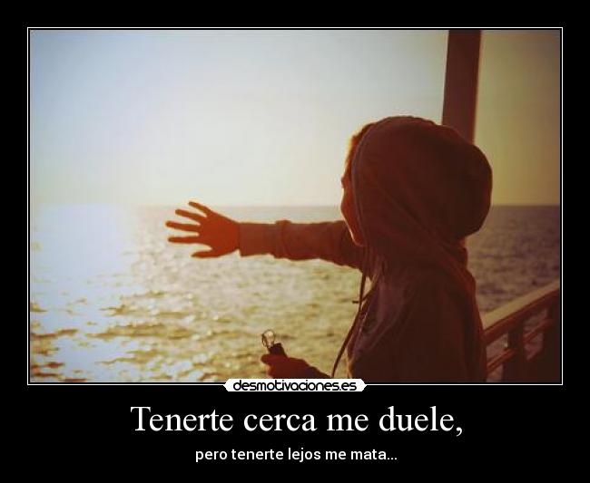 Tenerte cerca me duele, - pero tenerte lejos me mata...