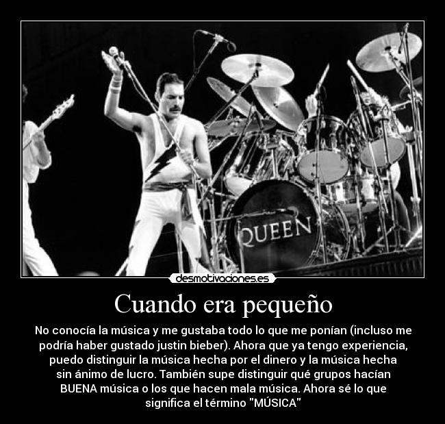 Cuando era pequeño - No conocía la música y me gustaba todo lo que me ponían (incluso me
podría haber gustado justin bieber). Ahora que ya tengo experiencia,
puedo distinguir la música hecha por el dinero y la música hecha
sin ánimo de lucro. También supe distinguir qué grupos hacían
BUENA música o los que hacen mala música. Ahora sé lo que
significa el término MÚSICA