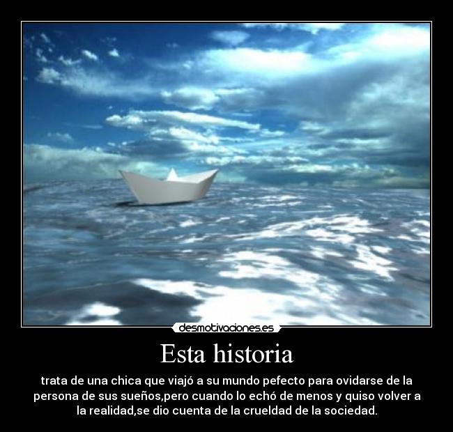 Esta historia - trata de una chica que viajó a su mundo pefecto para ovidarse de la
persona de sus sueños,pero cuando lo echó de menos y quiso volver a
la realidad,se dio cuenta de la crueldad de la sociedad.