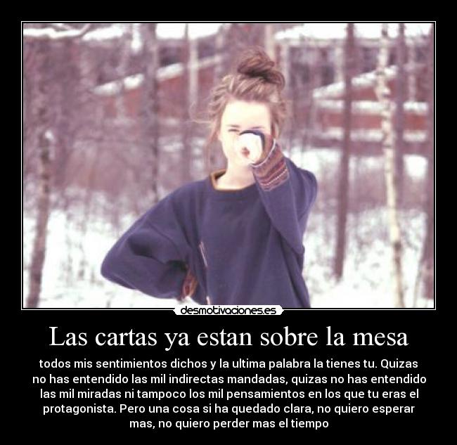 Las cartas ya estan sobre la mesa - todos mis sentimientos dichos y la ultima palabra la tienes tu. Quizas
no has entendido las mil indirectas mandadas, quizas no has entendido
las mil miradas ni tampoco los mil pensamientos en los que tu eras el
protagonista. Pero una cosa si ha quedado clara, no quiero esperar
mas, no quiero perder mas el tiempo