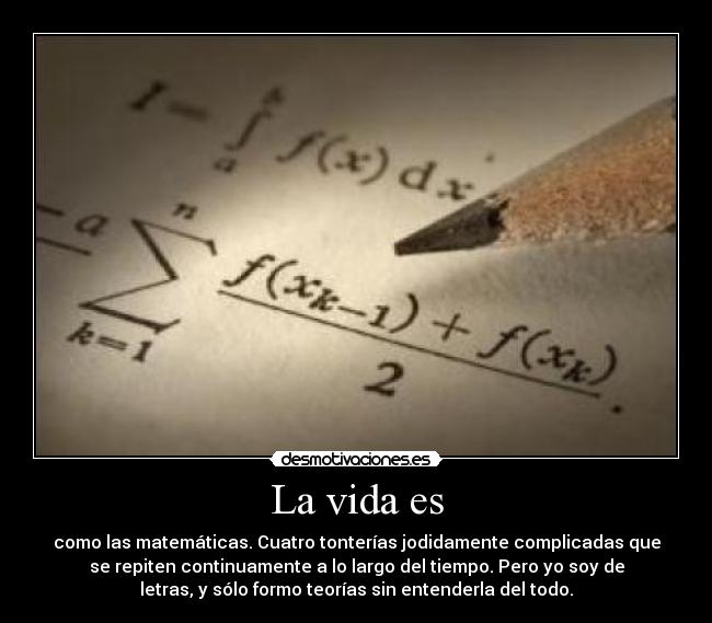 La vida es - como las matemáticas. Cuatro tonterías jodidamente complicadas que
se repiten continuamente a lo largo del tiempo. Pero yo soy de
letras, y sólo formo teorías sin entenderla del todo.