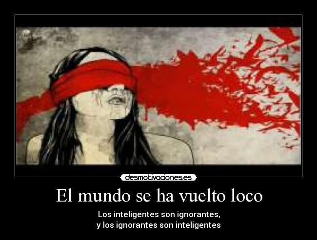 El mundo se ha vuelto loco - Los inteligentes son ignorantes,
y los ignorantes son inteligentes