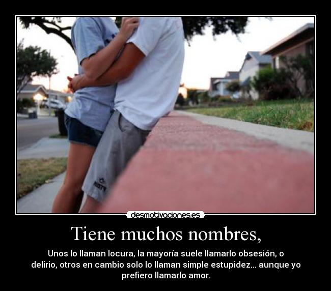 Tiene muchos nombres, - Unos lo llaman locura, la mayoría suele llamarlo obsesión, o
delirio, otros en cambio solo lo llaman simple estupidez... aunque yo
prefiero llamarlo amor.