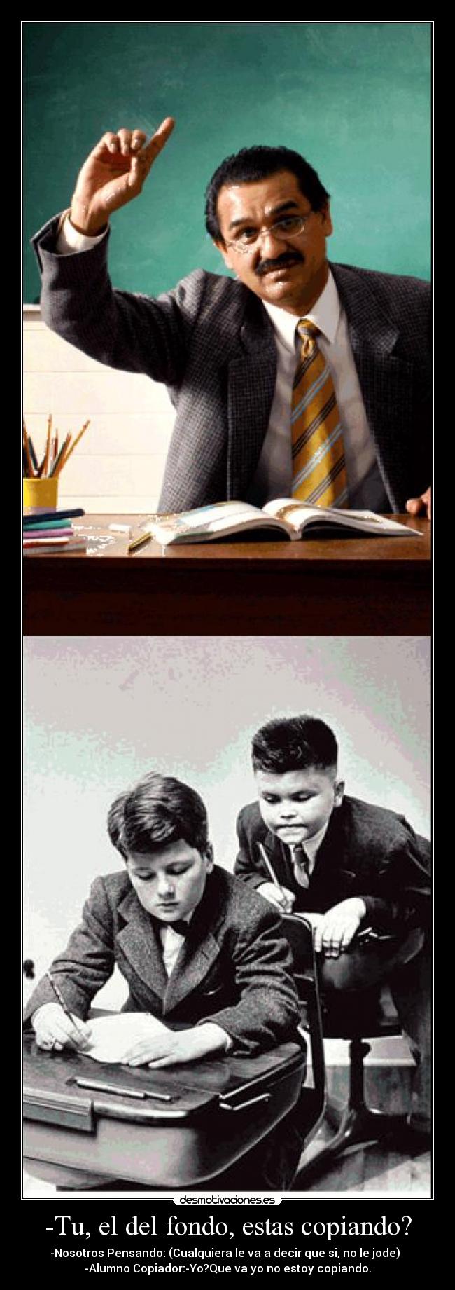 -Tu, el del fondo, estas copiando? - -Nosotros Pensando: (Cualquiera le va a decir que si, no le jode)
-Alumno Copiador:-Yo?Que va yo no estoy copiando.