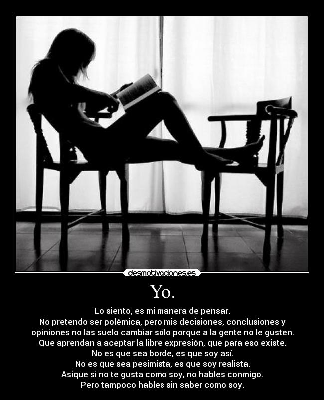 Yo. - Lo siento, es mi manera de pensar.
No pretendo ser polémica, pero mis decisiones, conclusiones y
opiniones no las suelo cambiar sólo porque a la gente no le gusten.
Que aprendan a aceptar la libre expresión, que para eso existe.
No es que sea borde, es que soy así.
No es que sea pesimista, es que soy realista.
Asique si no te gusta como soy, no hables conmigo.
Pero tampoco hables sin saber como soy.