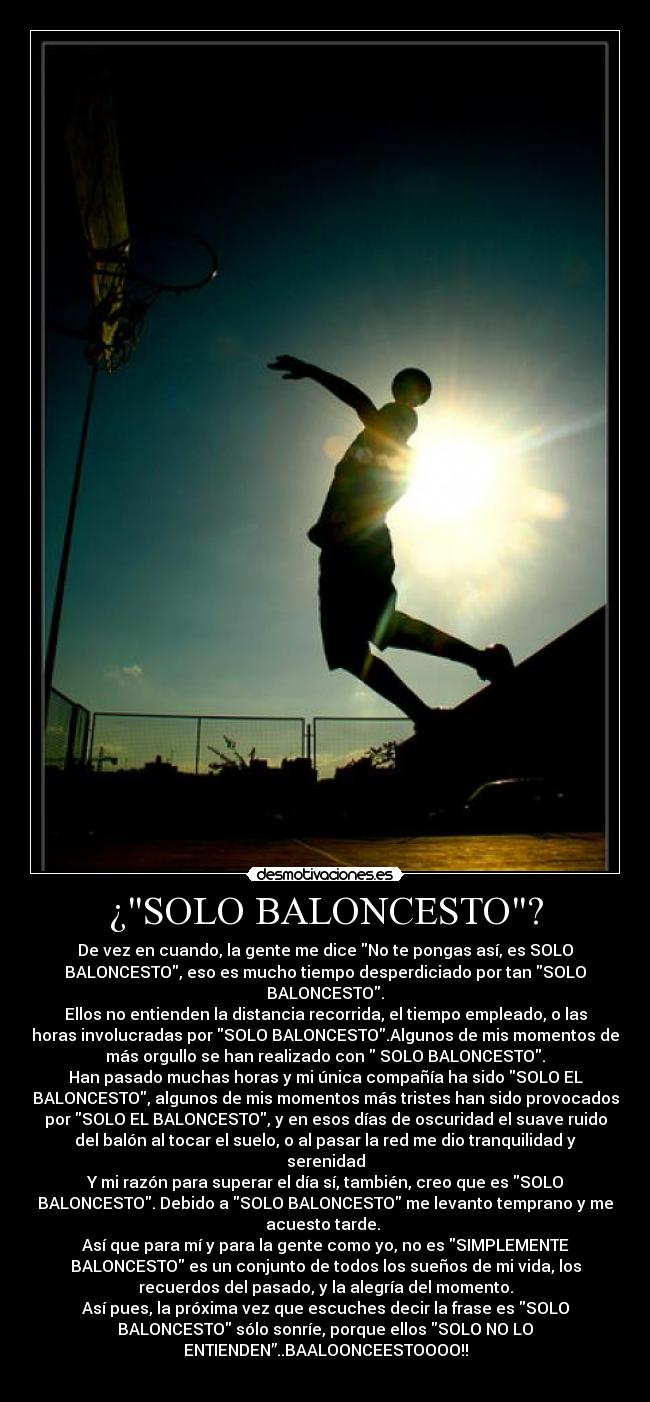 ¿SOLO BALONCESTO? - De vez en cuando, la gente me dice No te pongas así, es SOLO
BALONCESTO, eso es mucho tiempo desperdiciado por tan SOLO
BALONCESTO.
Ellos no entienden la distancia recorrida, el tiempo empleado, o las
horas involucradas por SOLO BALONCESTO.Algunos de mis momentos de
más orgullo se han realizado con  SOLO BALONCESTO.
Han pasado muchas horas y mi única compañía ha sido SOLO EL
BALONCESTO, algunos de mis momentos más tristes han sido provocados
por SOLO EL BALONCESTO, y en esos días de oscuridad el suave ruido
del balón al tocar el suelo, o al pasar la red me dio tranquilidad y
serenidad
Y mi razón para superar el día sí, también, creo que es SOLO
BALONCESTO. Debido a SOLO BALONCESTO me levanto temprano y me
acuesto tarde. 
Así que para mí y para la gente como yo, no es SIMPLEMENTE
BALONCESTO es un conjunto de todos los sueños de mi vida, los
recuerdos del pasado, y la alegría del momento.
Así pues, la próxima vez que escuches decir la frase es SOLO
BALONCESTO sólo sonríe, porque ellos SOLO NO LO
ENTIENDEN”..BAALOONCEESTOOOO!!
