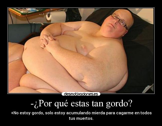 -¿Por qué estas tan gordo? - +No estoy gordo, solo estoy acumulando mierda para cagarme en todos tus muertos.