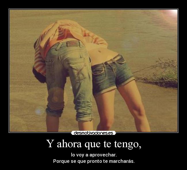 Y ahora que te tengo, -