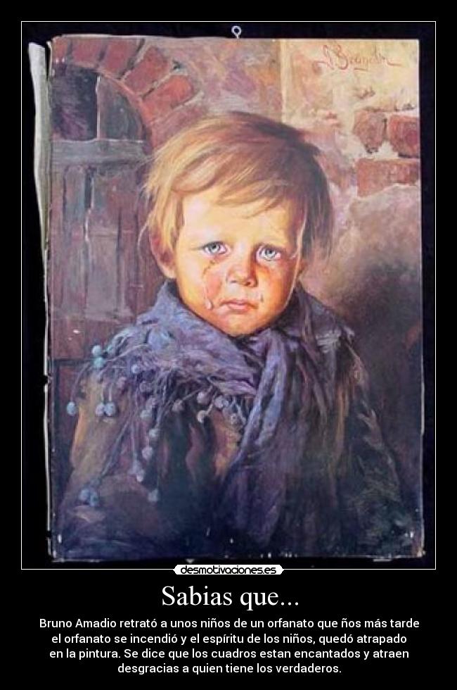 Sabias que... - Bruno Amadio retrató a unos niños de un orfanato que ños más tarde
el orfanato se incendió y el espíritu de los niños, quedó atrapado
en la pintura. Se dice que los cuadros estan encantados y atraen
desgracias a quien tiene los verdaderos.