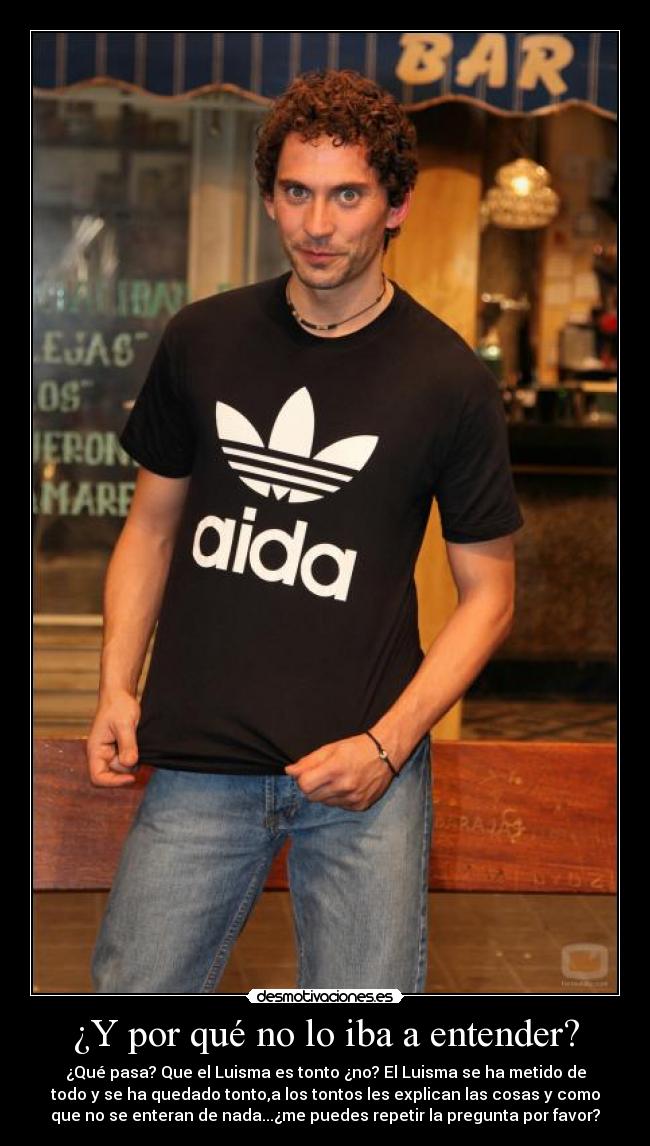 ¿Y por qué no lo iba a entender? - ¿Qué pasa? Que el Luisma es tonto ¿no? El Luisma se ha metido de
todo y se ha quedado tonto,a los tontos les explican las cosas y como
que no se enteran de nada...¿me puedes repetir la pregunta por favor?