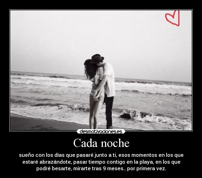 Cada noche - sueño con los días que pasaré junto a ti, esos momentos en los que
estaré abrazándote, pasar tiempo contigo en la playa, en los que
podré besarte, mirarte tras 9 meses.. por primera vez.