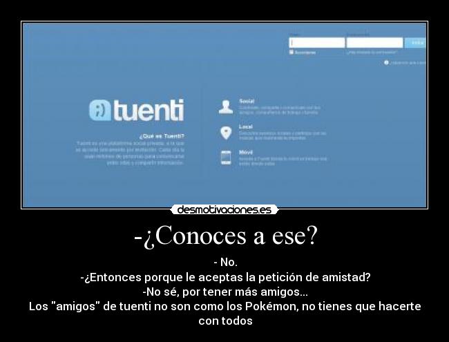 -¿Conoces a ese? - - No.
-¿Entonces porque le aceptas la petición de amistad?
-No sé, por tener más amigos...
Los amigos de tuenti no son como los Pokémon, no tienes que hacerte con todos