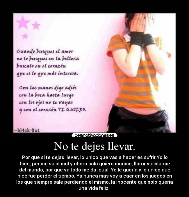 No te dejes llevar. - Por que si te dejas llevar, lo unico que vas a hacer es sufrir.Yo lo
hice, per me salió mal y ahora solo quiero morime, llorar y aislarme
del mundo, por que ya todo me da igual. Yo le quería y lo unico que
hice fue perder el tiempo. Ya nunca mas voy a caer en los juegos en
los que siempre sale perdiendo el mismo, la inocente que solo queria
una vida feliz. 