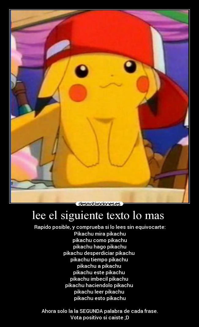 lee el siguiente texto lo mas  - Rapido posible, y comprueba si lo lees sin equivocarte:
Pikachu mira pikachu
pikachu como pikachu
pikachu hago pikachu
pikachu desperdiciar pikachu 
pikachu tiempo pikachu 
pikachu a pikachu 
pikachu este pikachu 
pikachu imbecil pikachu 
pikachu haciendolo pikachu 
pikachu leer pikachu 
pikachu esto pikachu

Ahora solo la la SEGUNDA palabra de cada frase.
Vota positivo si caiste ;D