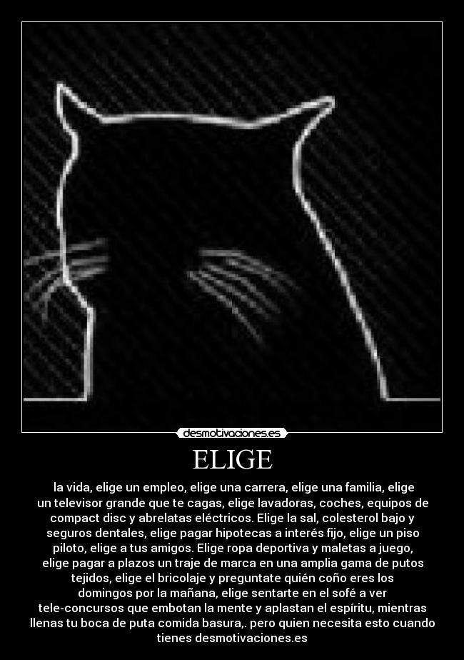 ELIGE -  la vida, elige un empleo, elige una carrera, elige una familia, elige
un televisor grande que te cagas, elige lavadoras, coches, equipos de
compact disc y abrelatas eléctricos. Elige la sal, colesterol bajo y
seguros dentales, elige pagar hipotecas a interés fijo, elige un piso
piloto, elige a tus amigos. Elige ropa deportiva y maletas a juego,
elige pagar a plazos un traje de marca en una amplia gama de putos
tejidos, elige el bricolaje y preguntate quién coño eres los
domingos por la mañana, elige sentarte en el sofé a ver
tele-concursos que embotan la mente y aplastan el espíritu, mientras
llenas tu boca de puta comida basura,. pero quien necesita esto cuando
tienes desmotivaciones.es