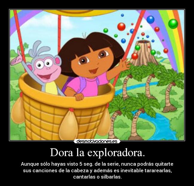 Dora la exploradora. - Aunque sólo hayas visto 5 seg. de la serie, nunca podrás quitarte
sus canciones de la cabeza y además es inevitable tararearlas,
cantarlas o silbarlas.