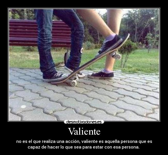 Valiente - no es el que realiza una acción, valiente es aquella persona que es
capaz de hacer lo que sea para estar con esa persona. 