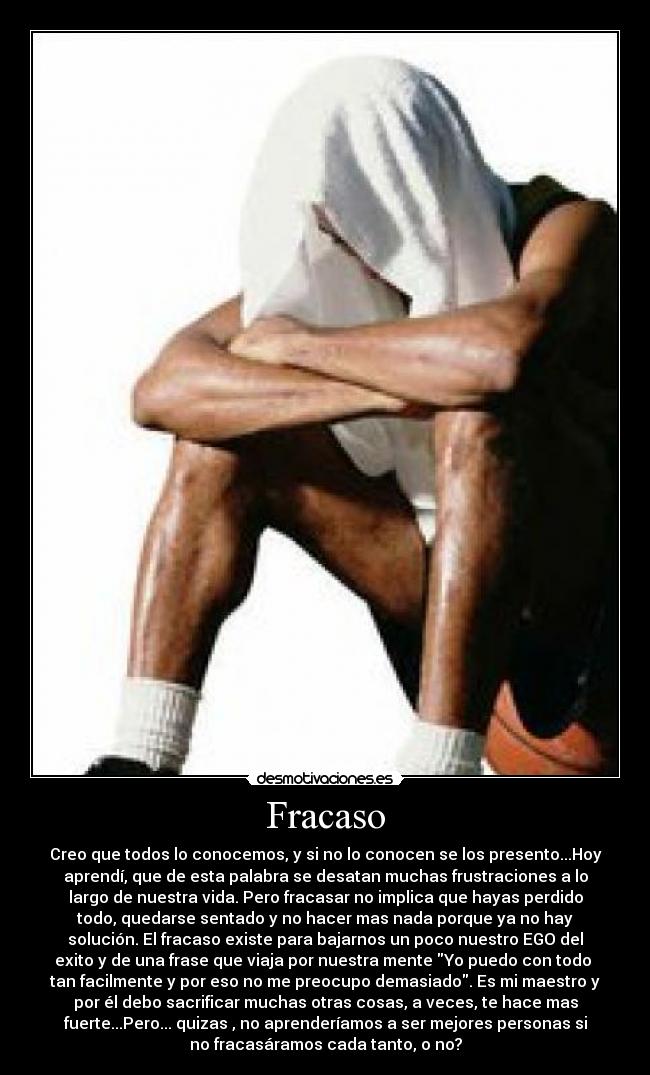 Fracaso - Creo que todos lo conocemos, y si no lo conocen se los presento...Hoy
aprendí, que de esta palabra se desatan muchas frustraciones a lo
largo de nuestra vida. Pero fracasar no implica que hayas perdido
todo, quedarse sentado y no hacer mas nada porque ya no hay
solución. El fracaso existe para bajarnos un poco nuestro EGO del
exito y de una frase que viaja por nuestra mente Yo puedo con todo 
tan facilmente y por eso no me preocupo demasiado. Es mi maestro y
por él debo sacrificar muchas otras cosas, a veces, te hace mas
fuerte...Pero... quizas , no aprenderíamos a ser mejores personas si
no fracasáramos cada tanto, o no?