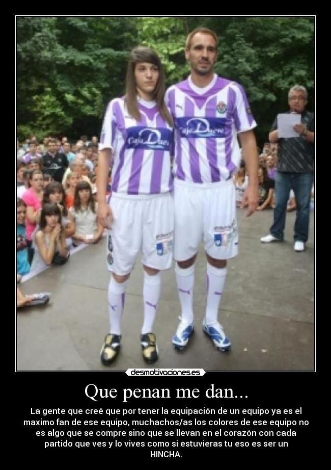 Que penan me dan... - La gente que creé que por tener la equipación de un equipo ya es el
maximo fan de ese equipo, muchachos/as los colores de ese equipo no
es algo que se compre sino que se llevan en el corazón con cada
partido que ves y lo vives como si estuvieras tu eso es ser un
HINCHA.