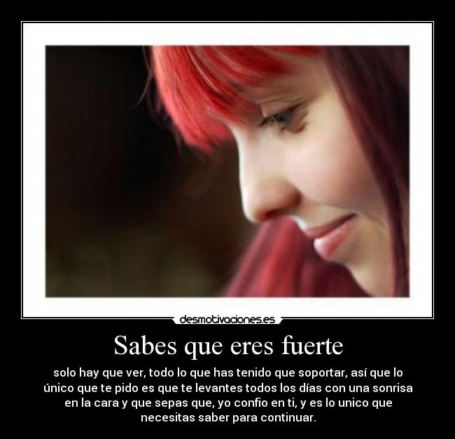 Sabes que eres fuerte - solo hay que ver, todo lo que has tenido que soportar, así que lo
único que te pido es que te levantes todos los días con una sonrisa
en la cara y que sepas que, yo confio en ti, y es lo unico que
necesitas saber para continuar.