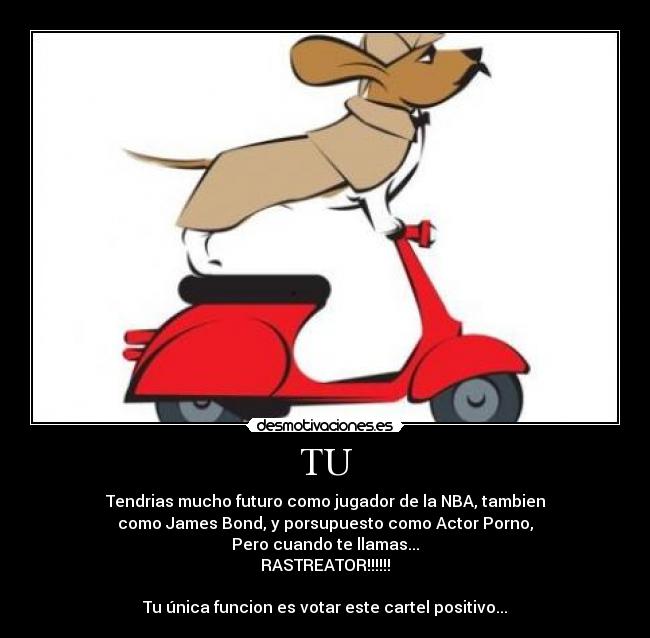TU - Tendrias mucho futuro como jugador de la NBA, tambien
como James Bond, y porsupuesto como Actor Porno,
Pero cuando te llamas...
RASTREATOR!!!!!!

Tu única funcion es votar este cartel positivo...