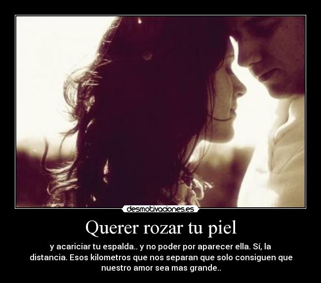 Querer rozar tu piel - y acariciar tu espalda.. y no poder por aparecer ella. Sí, la
distancia. Esos kilometros que nos separan que solo consiguen que
nuestro amor sea mas grande..