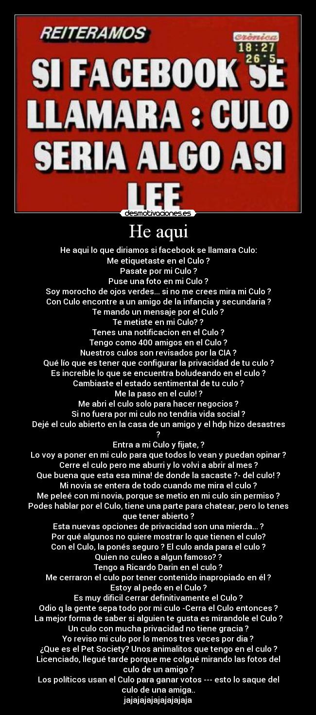 He aqui - He aqui lo que diriamos si facebook se llamara Culo:
Me etiquetaste en el Culo ?
Pasate por mi Culo ?
Puse una foto en mi Culo ?
Soy morocho de ojos verdes... si no me crees mira mi Culo ?
Con Culo encontre a un amigo de la infancia y secundaria ?
Te mando un mensaje por el Culo ?
Te metiste en mi Culo? ?
Tenes una notificacion en el Culo ?
Tengo como 400 amigos en el Culo ?
Nuestros culos son revisados por la CIA ?
Qué lío que es tener que configurar la privacidad de tu culo ?
Es increíble lo que se encuentra boludeando en el culo ?
Cambiaste el estado sentimental de tu culo ?
Me la paso en el culo! ?
Me abri el culo solo para hacer negocios ?
Si no fuera por mi culo no tendria vida social ?
Dejé el culo abierto en la casa de un amigo y el hdp hizo desastres
?
Entra a mi Culo y fijate, ?
Lo voy a poner en mi culo para que todos lo vean y puedan opinar ?
Cerre el culo pero me aburri y lo volvi a abrir al mes ?
Que buena que esta esa mina! de donde la sacaste ?- del culo! ?
Mi novia se entera de todo cuando me mira el culo ?
Me peleé con mi novia, porque se metio en mi culo sin permiso ?
Podes hablar por el Culo, tiene una parte para chatear, pero lo tenes
que tener abierto ?
Esta nuevas opciones de privacidad son una mierda... ?
Por qué algunos no quiere mostrar lo que tienen el culo?
Con el Culo, la ponés seguro ? El culo anda para el culo ?
Quien no culeo a algun famoso? ?
Tengo a Ricardo Darin en el culo ?
Me cerraron el culo por tener contenido inapropiado en él ?
Estoy al pedo en el Culo ?
Es muy dificil cerrar definitivamente el Culo ?
Odio q la gente sepa todo por mi culo -Cerra el Culo entonces ?
La mejor forma de saber si alguien te gusta es mirandole el Culo ?
Un culo con mucha privacidad no tiene gracia ?
Yo reviso mi culo por lo menos tres veces por dia ?
¿Que es el Pet Society? Unos animalitos que tengo en el culo ?
Licenciado, llegué tarde porque me colgué mirando las fotos del
culo de un amigo ?
Los políticos usan el Culo para ganar votos --- esto lo saque del
culo de una amiga..
jajajajajajajajajaja