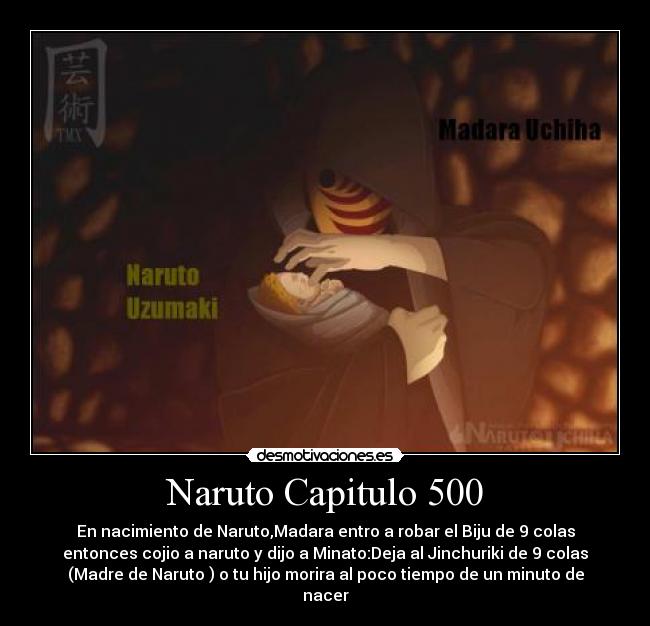 Naruto Capitulo 500 - En nacimiento de Naruto,Madara entro a robar el Biju de 9 colas
entonces cojio a naruto y dijo a Minato:Deja al Jinchuriki de 9 colas
(Madre de Naruto ) o tu hijo morira al poco tiempo de un minuto de
nacer