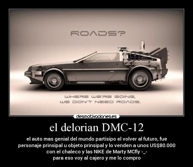el delorian DMC-12 - el auto mas genial del mundo partisipo el volver al futuro, fue
personaje prinsipal u objeto prinsipal y lo venden a unos US$80.000
con el chaleco y las NIKE de Marty MCfly -_-
para eso voy al cajero y me lo compro