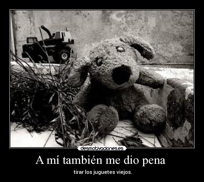 A mí también me dio pena - tirar los juguetes viejos.