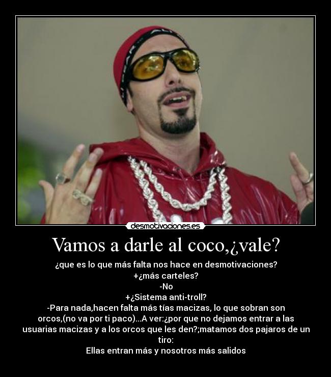 Vamos a darle al coco,¿vale? - ¿que es lo que más falta nos hace en desmotivaciones?
+¿más carteles?
-No
+¿Sistema anti-troll?
-Para nada,hacen falta más tías macizas, lo que sobran son
orcos,(no va por ti paco)...A ver:¿por que no dejamos entrar a las
usuarias macizas y a los orcos que les den?;matamos dos pajaros de un
tiro:
Ellas entran más y nosotros más salidos