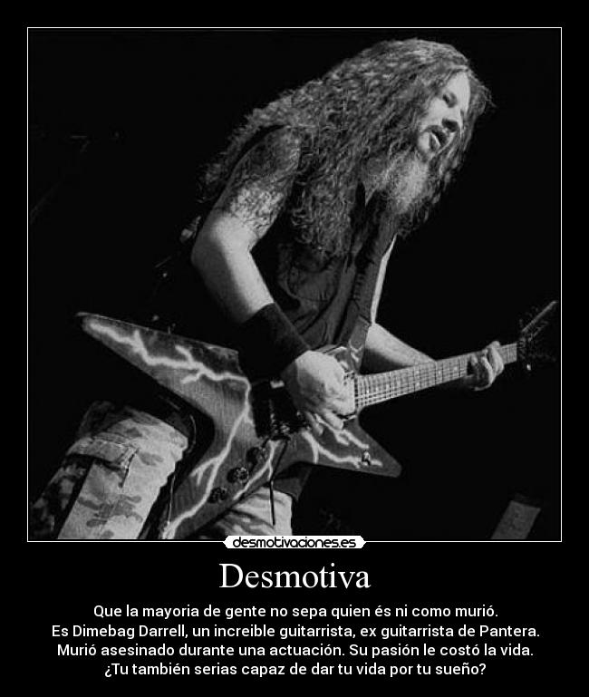 Desmotiva - Que la mayoria de gente no sepa quien és ni como murió.
Es Dimebag Darrell, un increible guitarrista, ex guitarrista de Pantera.
Murió asesinado durante una actuación. Su pasión le costó la vida.
¿Tu también serias capaz de dar tu vida por tu sueño?