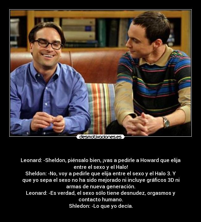        - Leonard: -Sheldon, piénsalo bien, ¡vas a pedirle a Howard que elija
entre el sexo y el Halo!
Sheldon: -No, voy a pedirle que elija entre el sexo y el Halo 3. Y
que yo sepa el sexo no ha sido mejorado ni incluye gráficos 3D ni
armas de nueva generación.
Leonard: -Es verdad, el sexo sólo tiene desnudez, orgasmos y
contacto humano.
Shledon: -Lo que yo decía.
