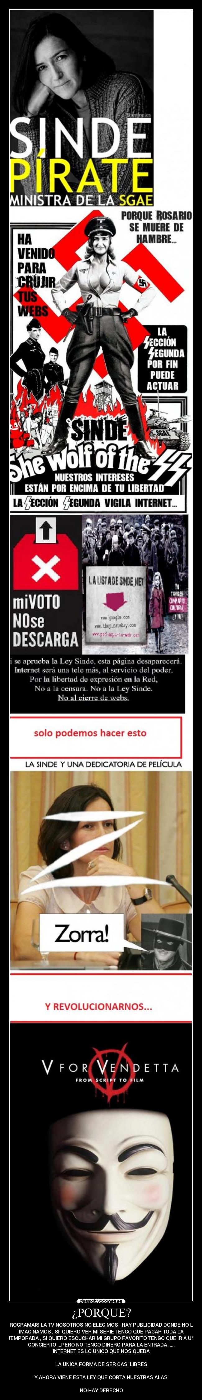 ¿PORQUE? - PROGRAMAIS LA TV NOSOTROS NO ELEGIMOS , HAY PUBLICIDAD DONDE NO LO
IMAGINAMOS , SI  QUIERO VER MI SERIE TENGO QUE PAGAR TODA LA
TEMPORADA , SI QUIERO ESCUCHAR MI GRUPO FAVORITO TENGO QUE IR A UN
CONCIERTO ...PERO NO TENGO DINERO PARA LA ENTRADA .....
INTERNET ES LO UNICO QUE NOS QUEDA

LA UNICA FORMA DE SER CASI LIBRES

Y AHORA VIENE ESTA LEY QUE CORTA NUESTRAS ALAS

NO HAY DERECHO