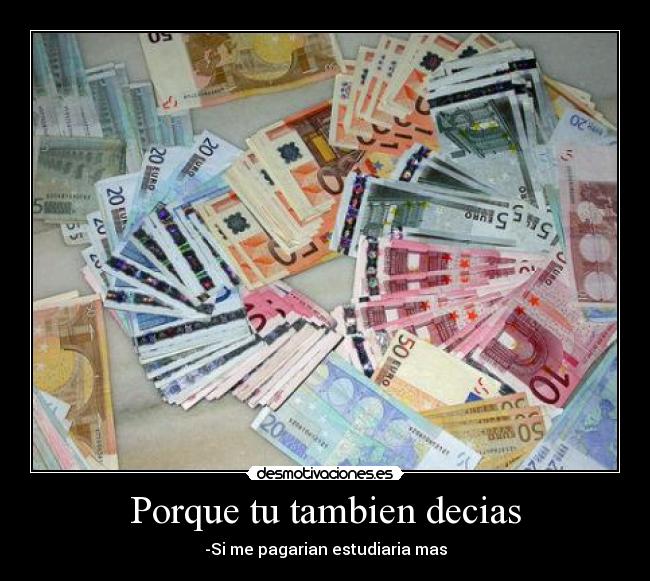Porque tu tambien decias - -Si me pagarian estudiaria mas