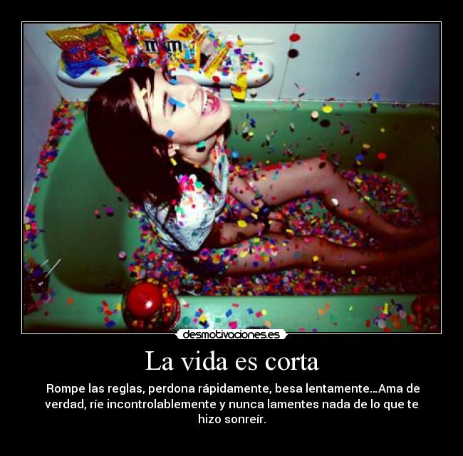 La vida es corta -  Rompe las reglas, perdona rápidamente, besa lentamente…Ama de
verdad, ríe incontrolablemente y nunca lamentes nada de lo que te
hizo sonreír.
